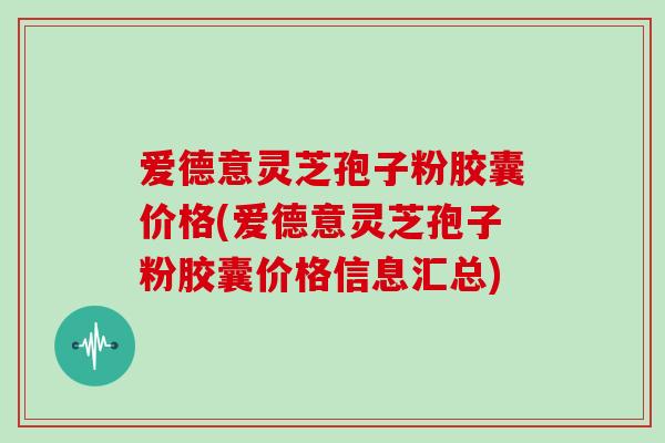 爱德意灵芝孢子粉胶囊价格(爱德意灵芝孢子粉胶囊价格信息汇总)