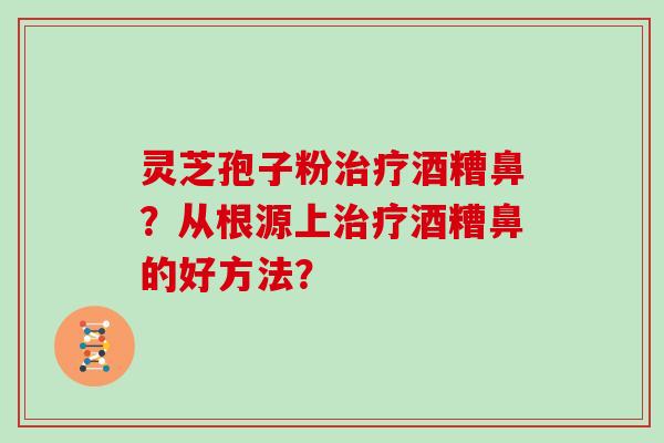 灵芝孢子粉治疗酒糟鼻？从根源上治疗酒糟鼻的好方法？