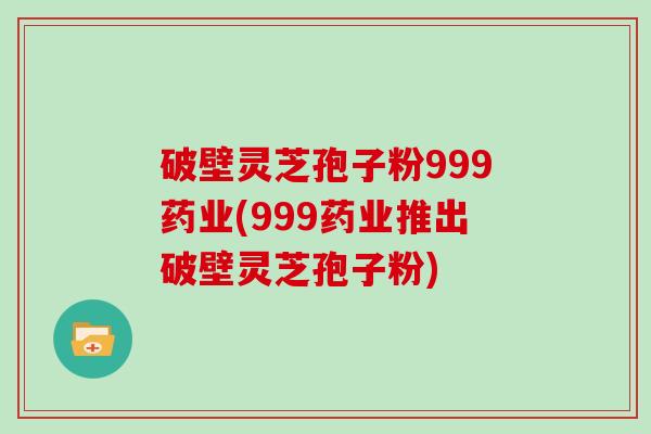 破壁灵芝孢子粉999药业(999药业推出破壁灵芝孢子粉)