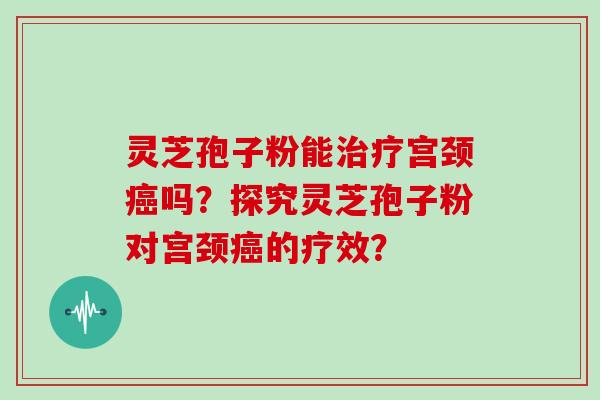 灵芝孢子粉能治疗宫颈癌吗？探究灵芝孢子粉对宫颈癌的疗效？