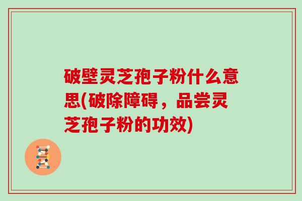 破壁灵芝孢子粉什么意思(破除障碍，品尝灵芝孢子粉的功效)