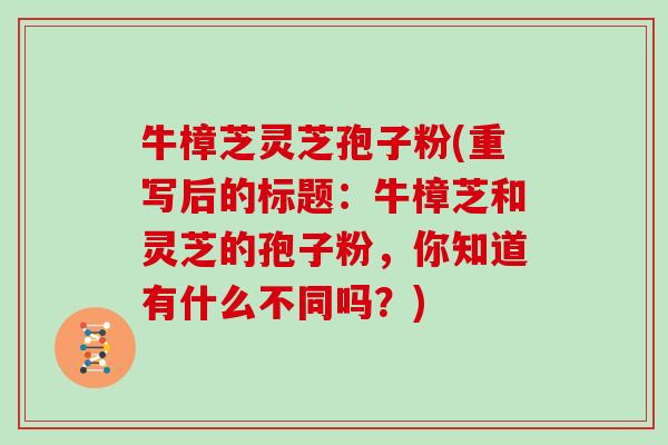 牛樟芝灵芝孢子粉(重写后的标题：牛樟芝和灵芝的孢子粉，你知道有什么不同吗？)