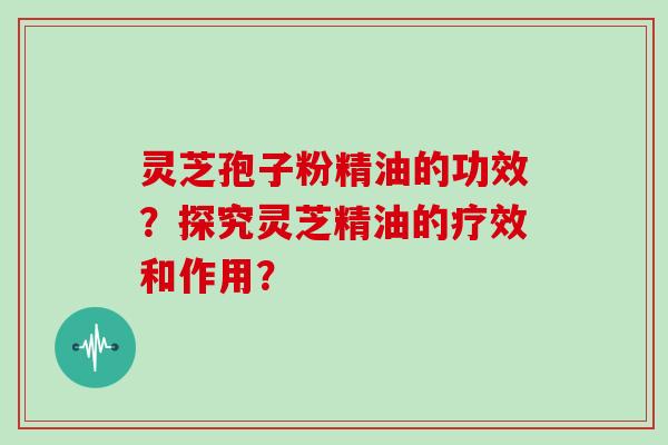 灵芝孢子粉精油的功效？探究灵芝精油的疗效和作用？