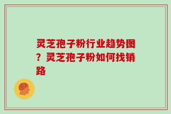 灵芝孢子粉行业趋势图？灵芝孢子粉如何找销路