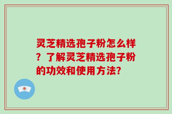 灵芝精选孢子粉怎么样？了解灵芝精选孢子粉的功效和使用方法？
