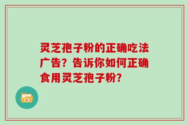 灵芝孢子粉的正确吃法广告？告诉你如何正确食用灵芝孢子粉？