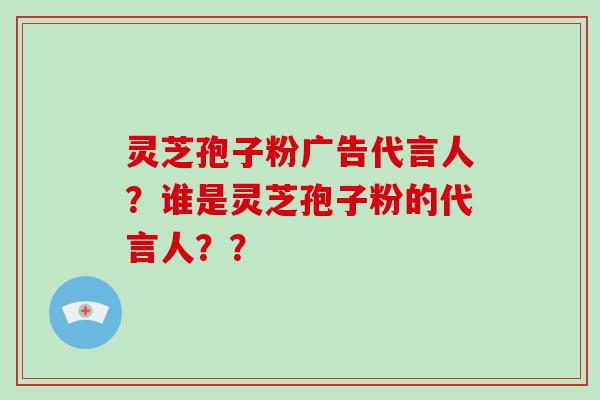 灵芝孢子粉广告代言人？谁是灵芝孢子粉的代言人？？