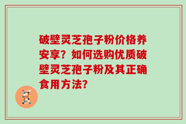破壁灵芝孢子粉价格养安享？如何选购优质破壁灵芝孢子粉及其正确食用方法？