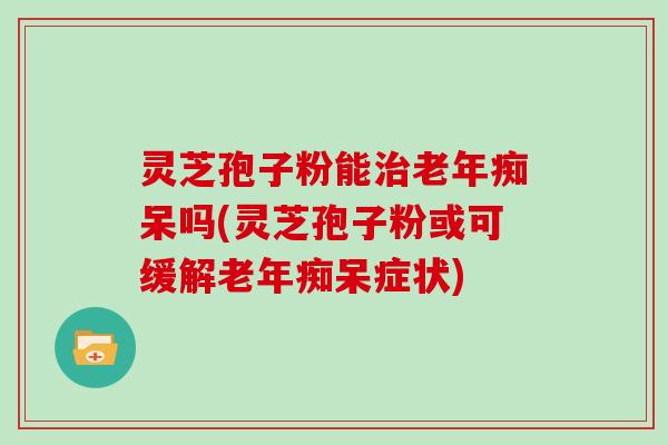 灵芝孢子粉能治老年痴呆吗(灵芝孢子粉或可缓解老年痴呆症状)-第1张图片-灵芝大师 灵芝孢子粉能治老年痴呆吗(灵芝孢子粉或可缓解老年痴呆症状)-第1张图片-灵芝大师
