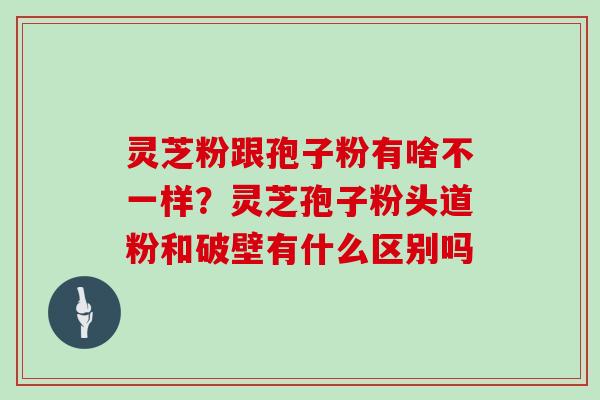 灵芝粉跟孢子粉有啥不一样？灵芝孢子粉头道粉和破壁有什么区别吗