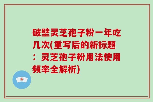 破壁灵芝孢子粉一年吃几次(重写后的新标题：灵芝孢子粉用法使用频率全解析)