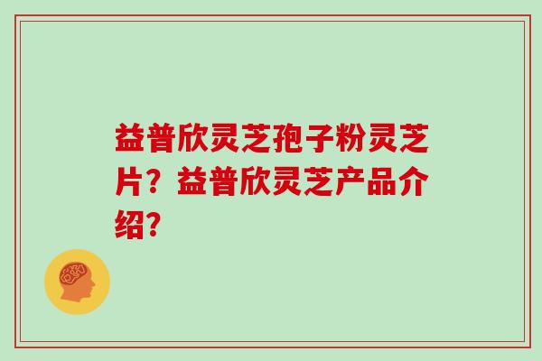 益普欣灵芝孢子粉灵芝片？益普欣灵芝产品介绍？