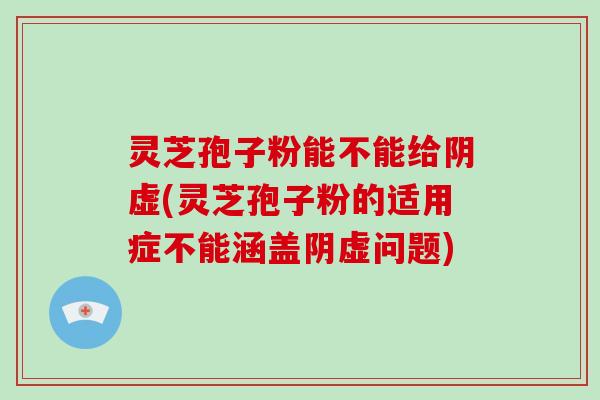 灵芝孢子粉能不能给阴虚(灵芝孢子粉的适用症不能涵盖阴虚问题)