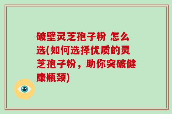 破壁灵芝孢子粉 怎么选(如何选择优质的灵芝孢子粉，助你突破健康瓶颈)