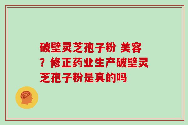 破壁灵芝孢子粉 美容？修正药业生产破壁灵芝孢子粉是真的吗
