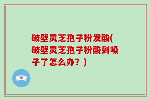 破壁灵芝孢子粉发酸(破壁灵芝孢子粉酸到嗓子了怎么办？)