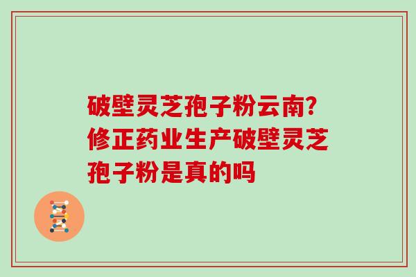 破壁灵芝孢子粉云南？修正药业生产破壁灵芝孢子粉是真的吗