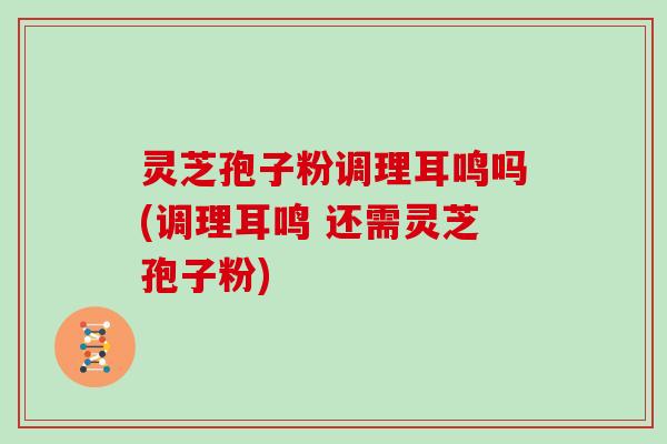 灵芝孢子粉调理耳鸣吗(调理耳鸣 还需灵芝孢子粉)