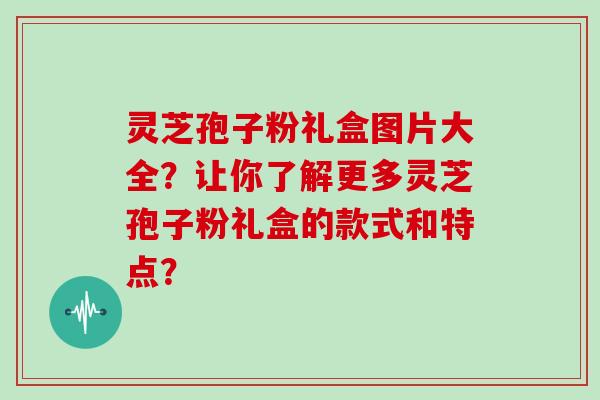 灵芝孢子粉礼盒图片大全？让你了解更多灵芝孢子粉礼盒的款式和特点？