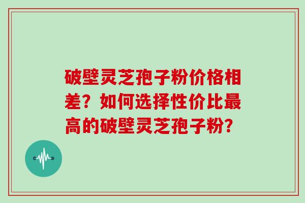 破壁灵芝孢子粉价格相差？如何选择性价比最高的破壁灵芝孢子粉？