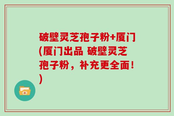 破壁灵芝孢子粉+厦门(厦门出品 破壁灵芝孢子粉，补充更全面！)