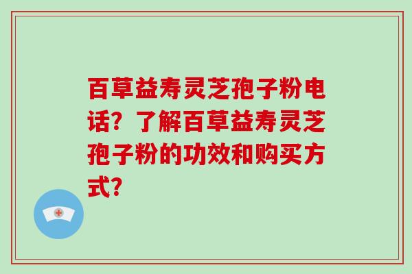 百草益寿灵芝孢子粉电话?了解百草益寿灵芝孢子粉的功效和购买方式?-第1张图片-灵芝大师 百草益寿灵芝孢子粉电话?了解百草益寿灵芝孢子粉的功效和购买方式?-第1张图片-灵芝大师