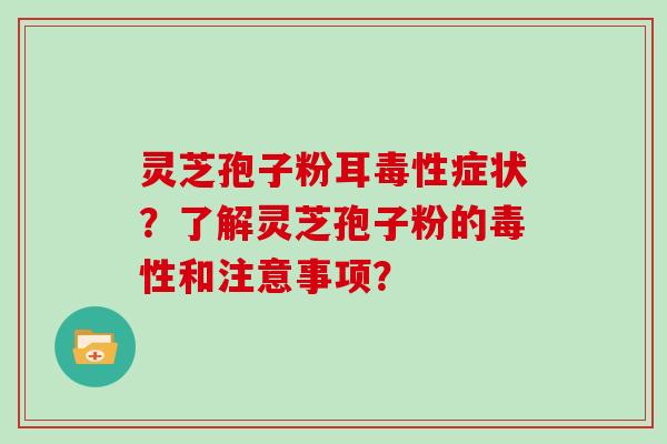 灵芝孢子粉耳毒性症状？了解灵芝孢子粉的毒性和注意事项？
