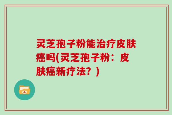 灵芝孢子粉能治疗皮肤癌吗(灵芝孢子粉：皮肤癌新疗法？)