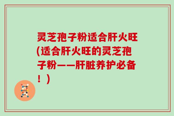 灵芝孢子粉适合肝火旺(适合肝火旺的灵芝孢子粉——肝脏养护必备！)