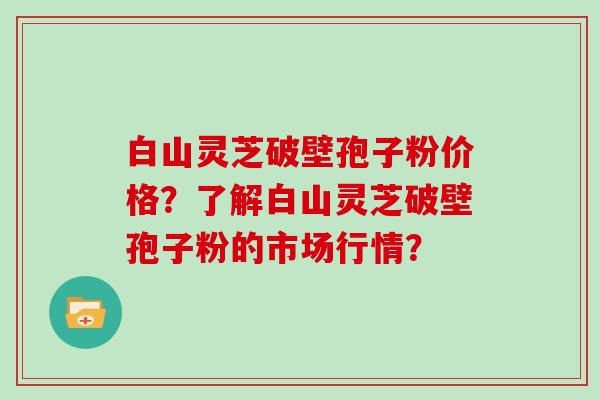 白山灵芝破壁孢子粉价格？了解白山灵芝破壁孢子粉的市场行情？