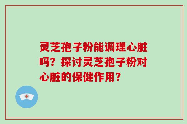 灵芝孢子粉能调理心脏吗？探讨灵芝孢子粉对心脏的保健作用？