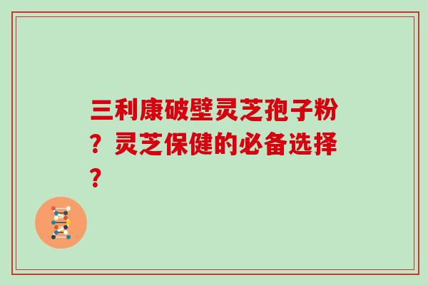 三利康破壁灵芝孢子粉？灵芝保健的必备选择？