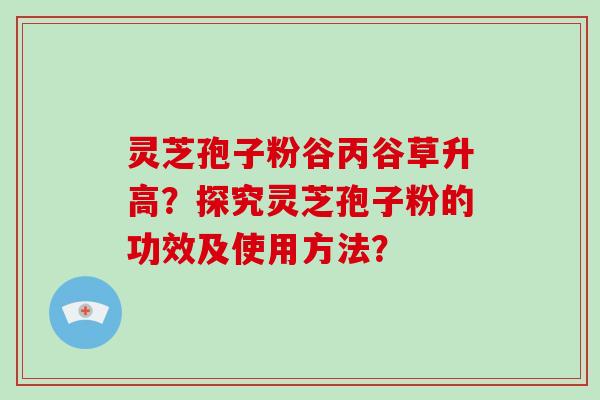 灵芝孢子粉谷丙谷草升高？探究灵芝孢子粉的功效及使用方法？