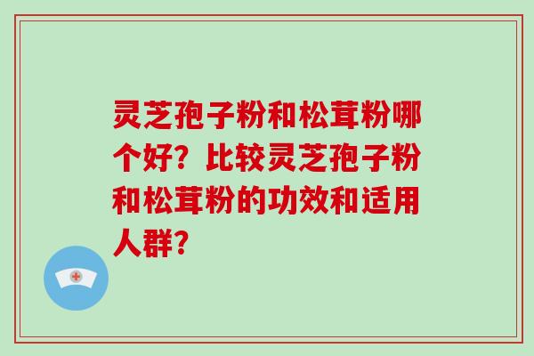 灵芝孢子粉和松茸粉哪个好?比较灵芝孢子粉和松茸粉的功效和适用人群?-第1张图片-灵芝大师 灵芝孢子粉和松茸粉哪个好?比较灵芝孢子粉和松茸粉的功效和适用人群?-第1张图片-灵芝大师