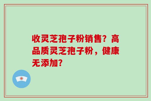 收灵芝孢子粉销售？高品质灵芝孢子粉，健康无添加？