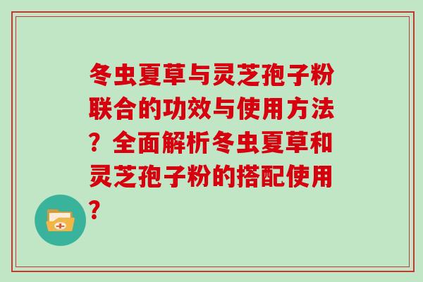 冬虫夏草与灵芝孢子粉联合的功效与使用方法？全面解析冬虫夏草和灵芝孢子粉的搭配使用？