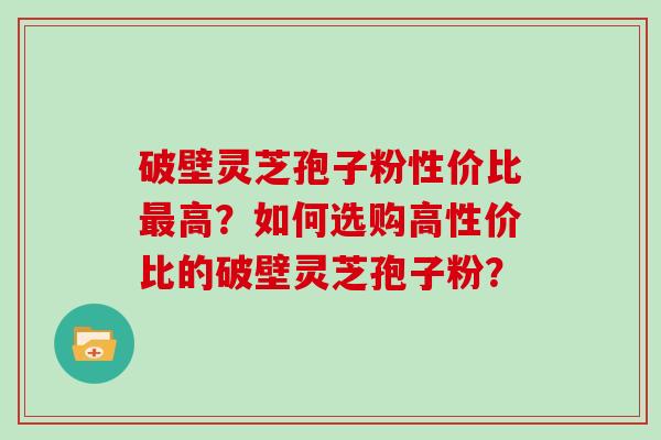 破壁灵芝孢子粉性价比最高？如何选购高性价比的破壁灵芝孢子粉？