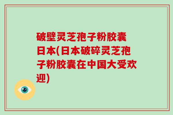 破壁灵芝孢子粉胶囊 日本(日本破碎灵芝孢子粉胶囊在中国大受欢迎)