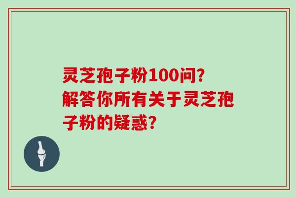 灵芝孢子粉100问？解答你所有关于灵芝孢子粉的疑惑？
