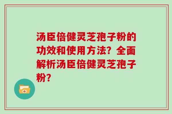 汤臣倍健灵芝孢子粉的功效和使用方法？全面解析汤臣倍健灵芝孢子粉？