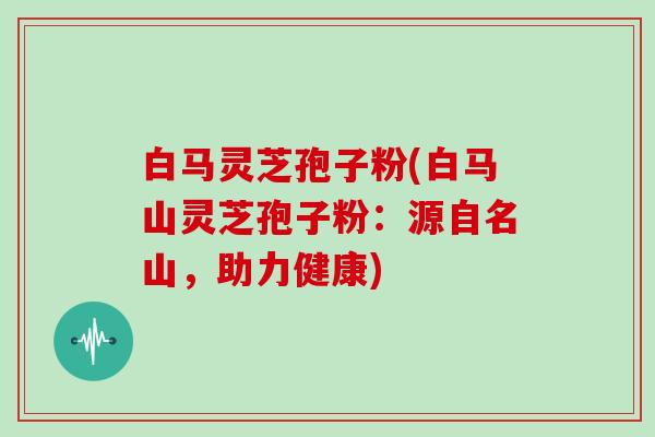 白马灵芝孢子粉(白马山灵芝孢子粉：源自名山，助力健康)