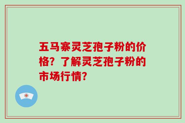 五马寨灵芝孢子粉的价格？了解灵芝孢子粉的市场行情？