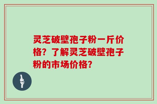 灵芝破壁孢子粉一斤价格？了解灵芝破壁孢子粉的市场价格？