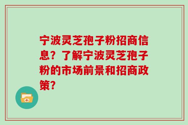 宁波灵芝孢子粉招商信息？了解宁波灵芝孢子粉的市场前景和招商政策？