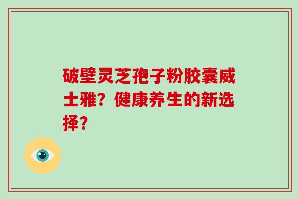 破壁灵芝孢子粉胶囊威士雅？健康养生的新选择？