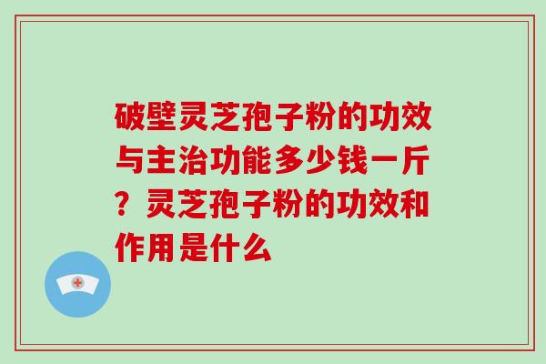 破壁灵芝孢子粉的功效与主治功能多少钱一斤？灵芝孢子粉的功效和作用是什么