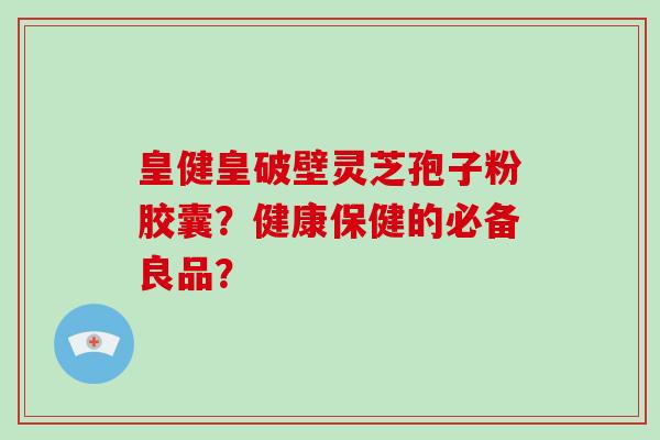皇健皇破壁灵芝孢子粉胶囊？健康保健的必备良品？