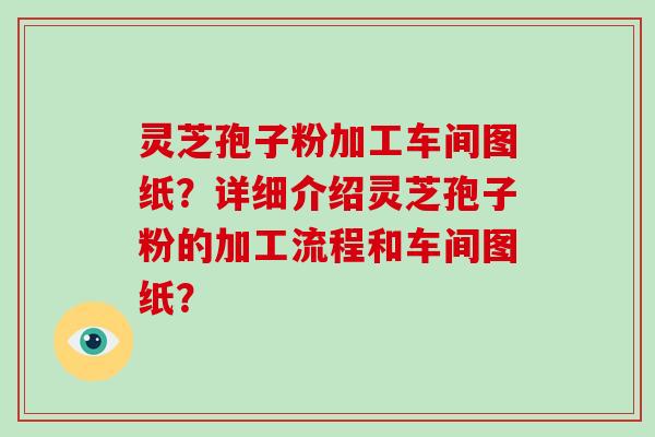 灵芝孢子粉加工车间图纸？详细介绍灵芝孢子粉的加工流程和车间图纸？