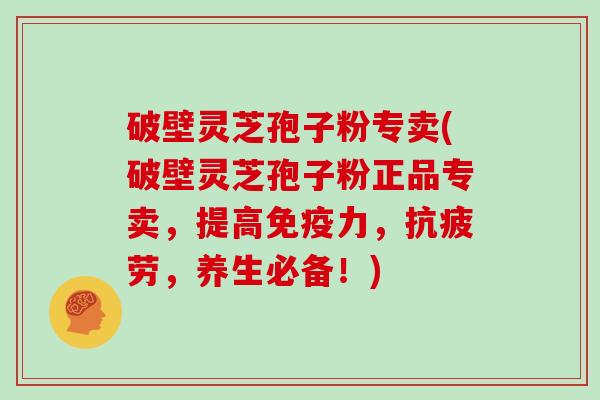 破壁灵芝孢子粉专卖(破壁灵芝孢子粉正品专卖，提高免疫力，抗疲劳，养生必备！)