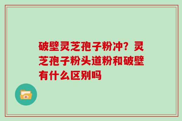 破壁灵芝孢子粉冲？灵芝孢子粉头道粉和破壁有什么区别吗